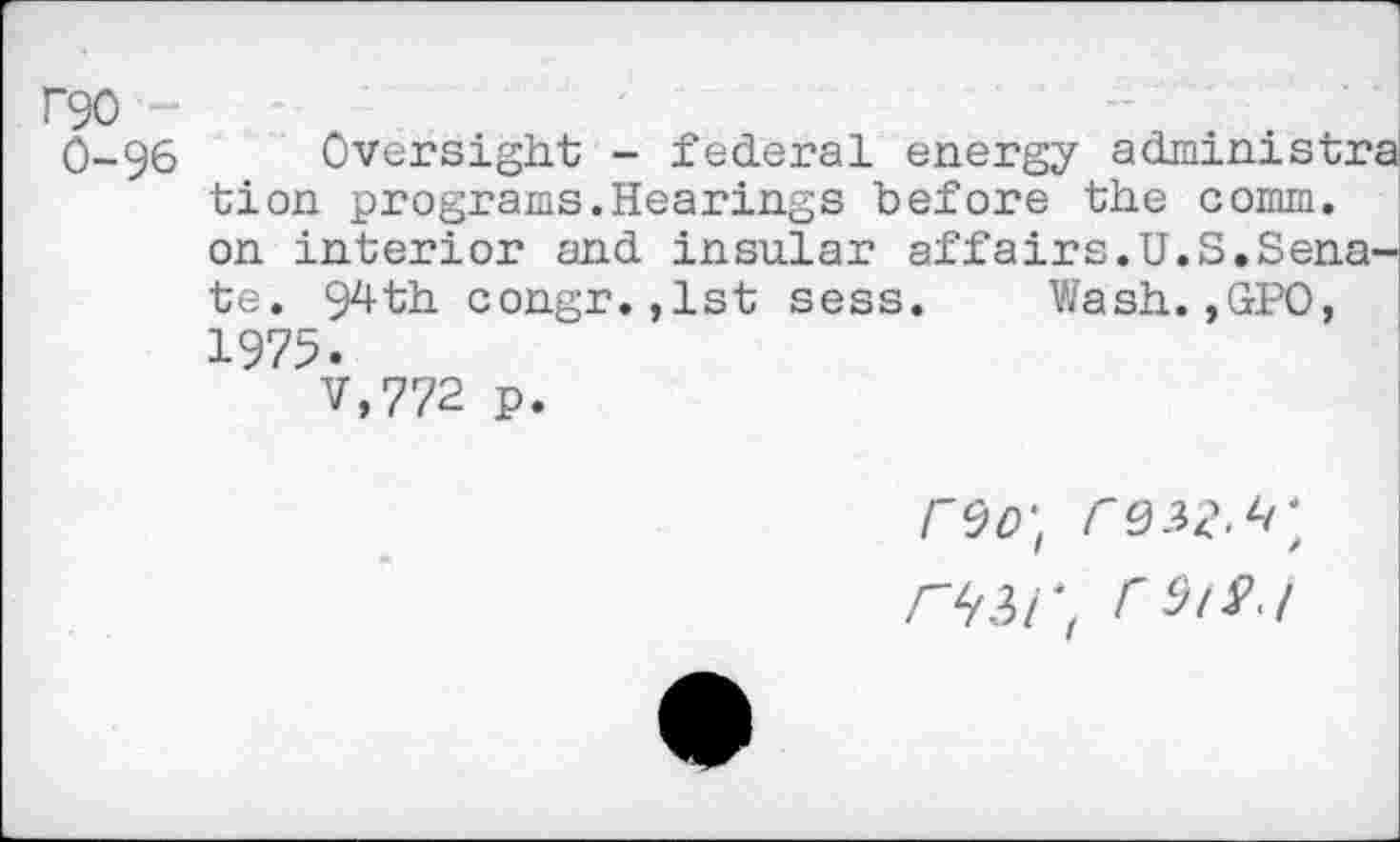 ﻿F90
0-96 Oversight - federal energy administra tion programs.Hearings before the comm, on interior and insular affairs.U.S.Senate. 94th congr.,1st sess. Wash.,GPO, 1975.
V,772 p.
r^o‘t